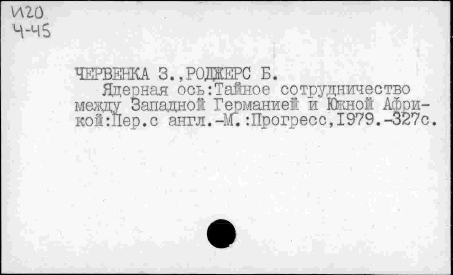 ﻿иго Ч-ч5
ЧЕРВЕША 3.,РОДЖЕРС Б.
Ядерная ось:Тайное сотрудничество между Западной Германией и Юкной Афри-кой:Пер.с англ.-М.:Прогресс,1979.-327с.